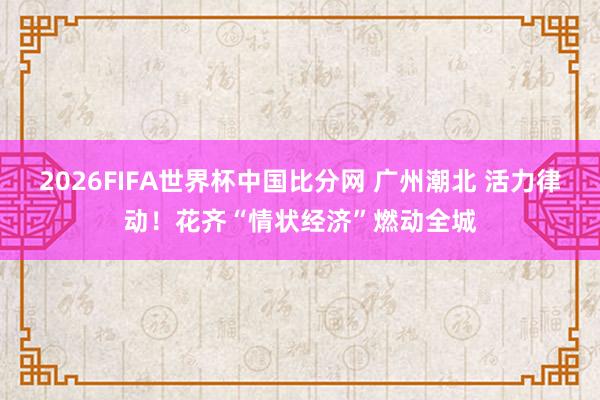2026FIFA世界杯中国比分网 广州潮北 活力律动！花齐“情状经济”燃动全城