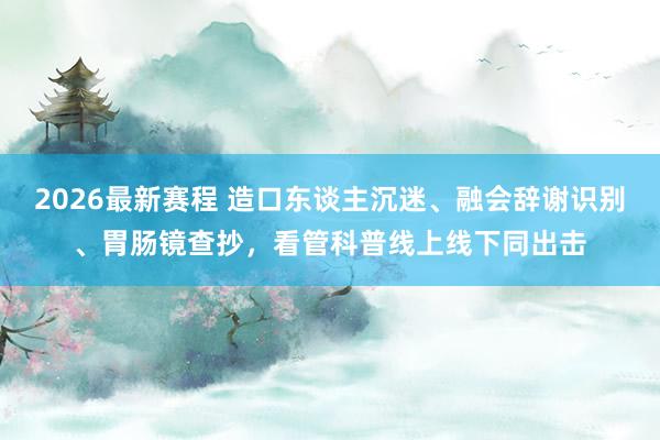 2026最新赛程 造口东谈主沉迷、融会辞谢识别、胃肠镜查抄，看管科普线上线下同出击