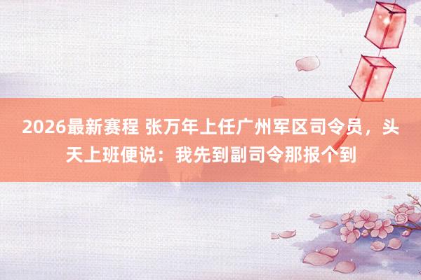 2026最新赛程 张万年上任广州军区司令员，头天上班便说：我先到副司令那报个到
