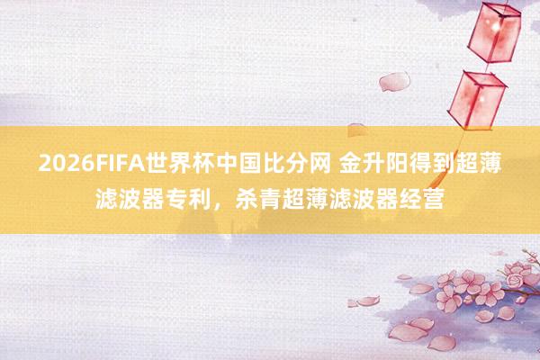 2026FIFA世界杯中国比分网 金升阳得到超薄滤波器专利，杀青超薄滤波器经营