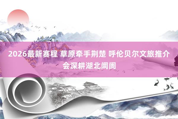 2026最新赛程 草原牵手荆楚 呼伦贝尔文旅推介会深耕湖北阛阓