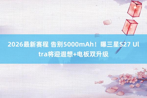 2026最新赛程 告别5000mAh！曝三星S27 Ultra将迎遐想+电板双升级