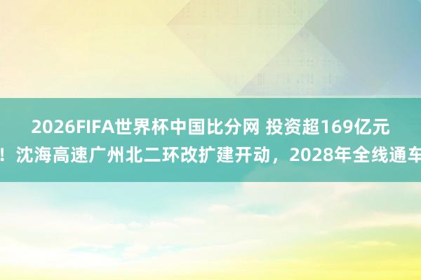 2026FIFA世界杯中国比分网 投资超169亿元！沈海高速广州北二环改扩建开动，2028年全线通车