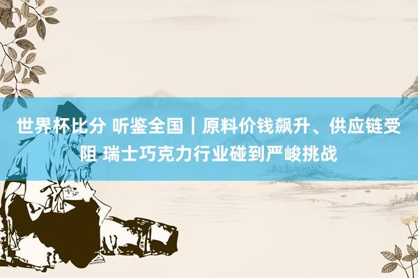 世界杯比分 听鉴全国｜原料价钱飙升、供应链受阻 瑞士巧克力行业碰到严峻挑战