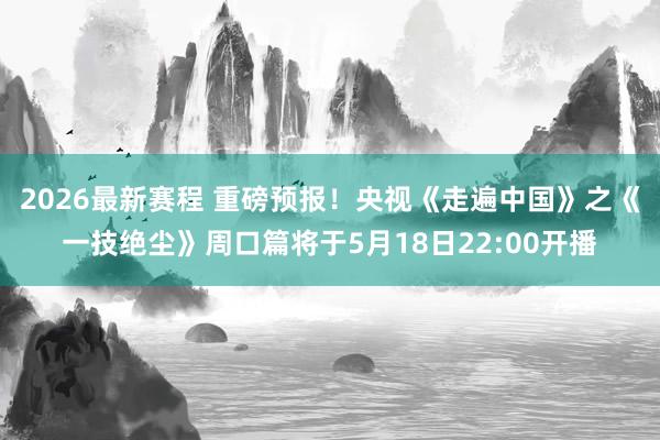2026最新赛程 重磅预报！央视《走遍中国》之《一技绝尘》周口篇将于5月18日22:00开播