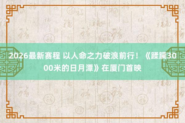 2026最新赛程 以人命之力破浪前行！《蹂躏3000米的日月潭》在厦门首映