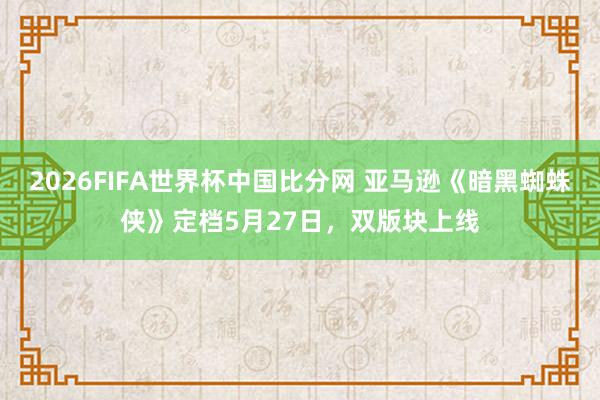 2026FIFA世界杯中国比分网 亚马逊《暗黑蜘蛛侠》定档5月27日，双版块上线