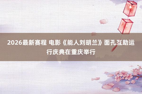 2026最新赛程 电影《能人刘胡兰》面孔互助运行庆典在重庆举行