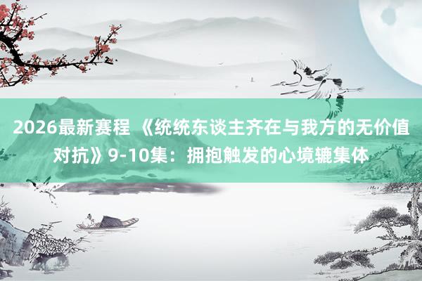 2026最新赛程 《统统东谈主齐在与我方的无价值对抗》9-10集：拥抱触发的心境辘集体