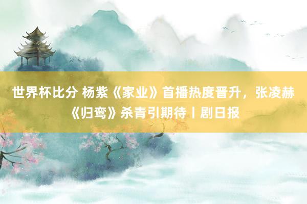 世界杯比分 杨紫《家业》首播热度晋升，张凌赫《归鸾》杀青引期待丨剧日报