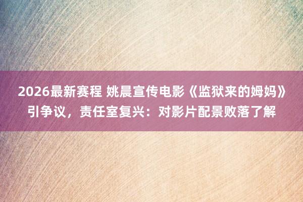 2026最新赛程 姚晨宣传电影《监狱来的姆妈》引争议，责任室复兴：对影片配景败落了解