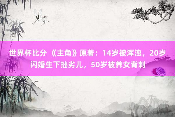 世界杯比分 《主角》原著：14岁被浑浊，20岁闪婚生下拙劣儿，50岁被养女背刺