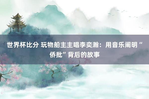 世界杯比分 玩物船主主唱李奕瀚：用音乐阐明“侨批”背后的故事