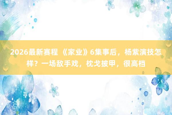 2026最新赛程 《家业》6集事后，杨紫演技怎样？一场敌手戏，枕戈披甲，很高档