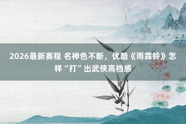 2026最新赛程 名神色不断，优酷《雨霖铃》怎样“打”出武侠高档感