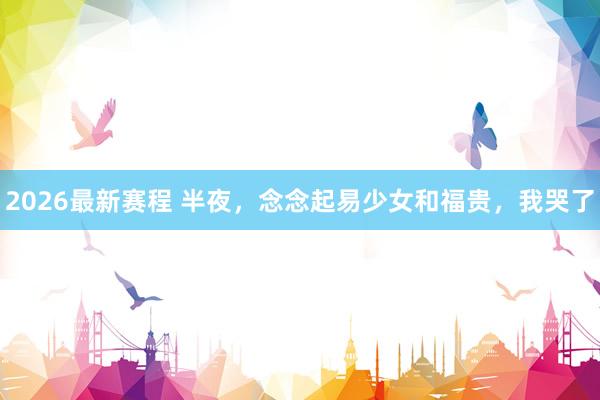 2026最新赛程 半夜，念念起易少女和福贵，我哭了