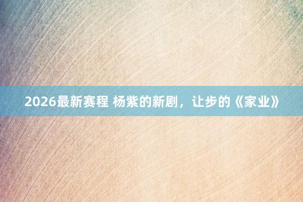 2026最新赛程 杨紫的新剧，让步的《家业》