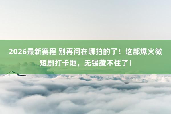 2026最新赛程 别再问在哪拍的了！这部爆火微短剧打卡地，无锡藏不住了！