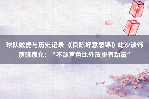 球队数据与历史记录 《良陈好意思锦》此沙谈饰演陈彦允：“不动声色比外放更有劲量”