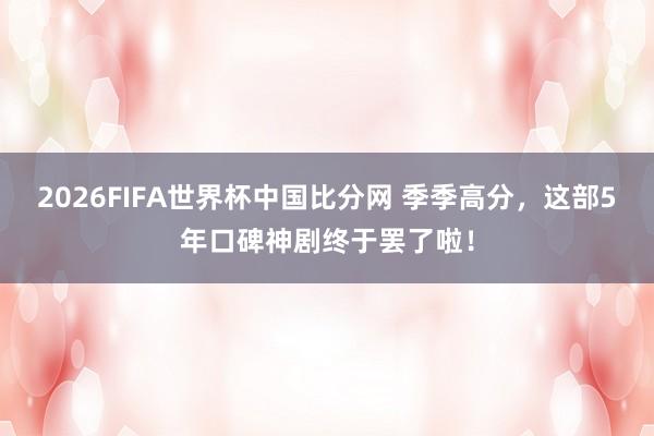 2026FIFA世界杯中国比分网 季季高分，这部5年口碑神剧终于罢了啦！