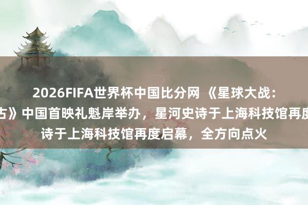 2026FIFA世界杯中国比分网 《星球大战：曼达洛东谈主与古古》中国首映礼魁岸举办，星河史诗于上海科技馆再度启幕，全方向点火