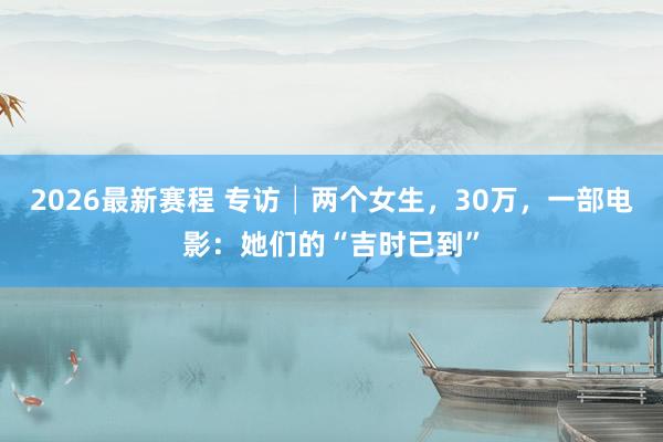 2026最新赛程 专访│两个女生，30万，一部电影：她们的“吉时已到”