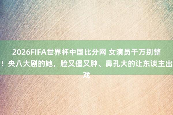 2026FIFA世界杯中国比分网 女演员千万别整容！央八大剧的她，脸又僵又肿、鼻孔大的让东谈主出戏