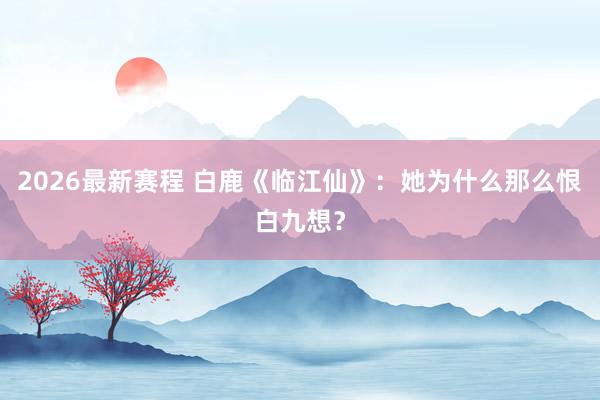 2026最新赛程 白鹿《临江仙》：她为什么那么恨白九想？