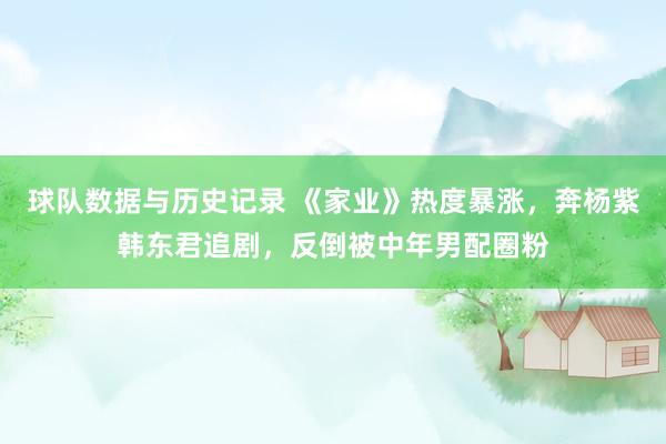 球队数据与历史记录 《家业》热度暴涨，奔杨紫韩东君追剧，反倒被中年男配圈粉