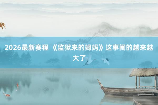 2026最新赛程 《监狱来的姆妈》这事闹的越来越大了