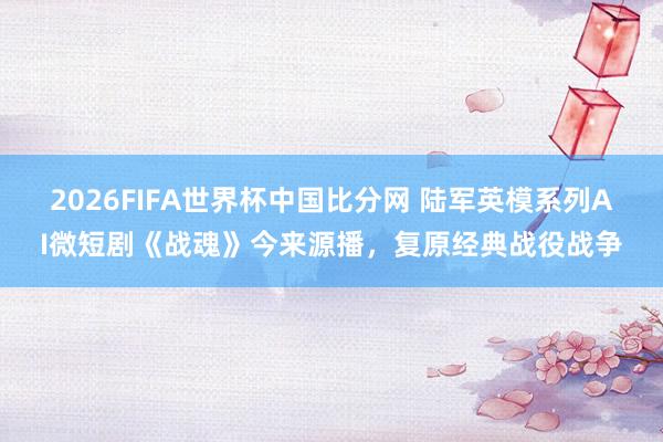 2026FIFA世界杯中国比分网 陆军英模系列AI微短剧《战魂》今来源播，复原经典战役战争