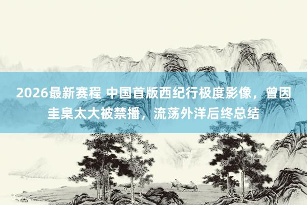 2026最新赛程 中国首版西纪行极度影像，曾因圭臬太大被禁播，流荡外洋后终总结
