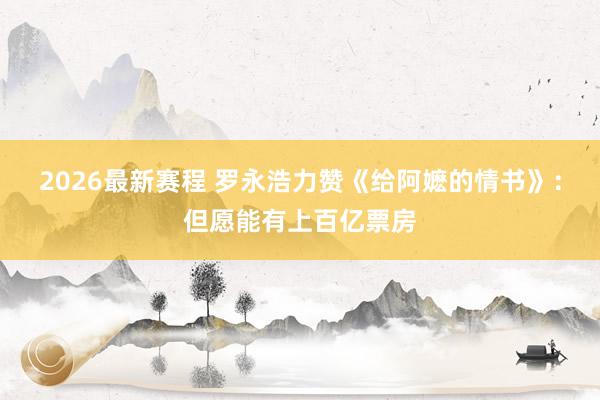 2026最新赛程 罗永浩力赞《给阿嬷的情书》：但愿能有上百亿票房