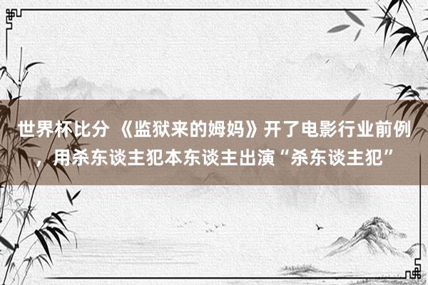 世界杯比分 《监狱来的姆妈》开了电影行业前例,用杀东谈主犯本东谈主出演“杀东谈主犯”