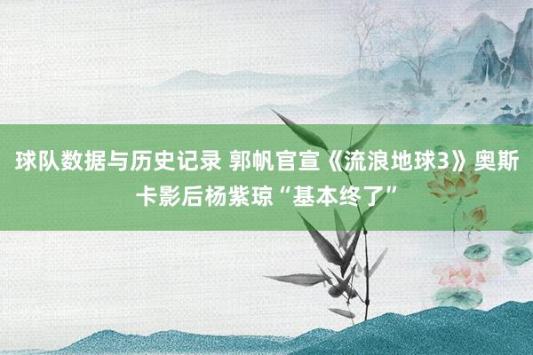 球队数据与历史记录 郭帆官宣《流浪地球3》奥斯卡影后杨紫琼“基本终了”