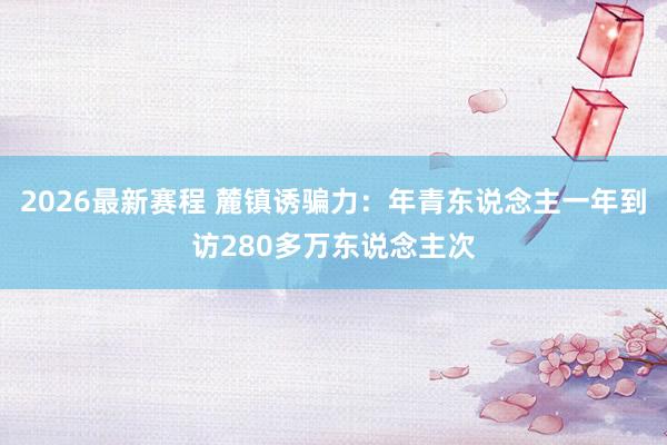 2026最新赛程 麓镇诱骗力：年青东说念主一年到访280多万东说念主次