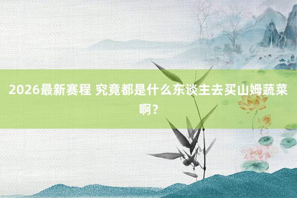 2026最新赛程 究竟都是什么东谈主去买山姆蔬菜啊？