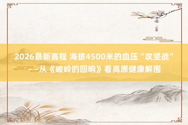 2026最新赛程 海拔4500米的血压“攻坚战”——从《峻岭的回响》看高原健康解围