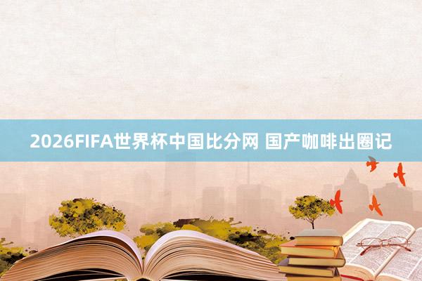 2026FIFA世界杯中国比分网 国产咖啡出圈记