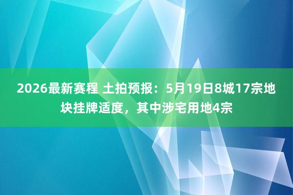 2026最新赛程 土拍预报：5月19日8城17宗地块挂牌适度，其中涉宅用地4宗