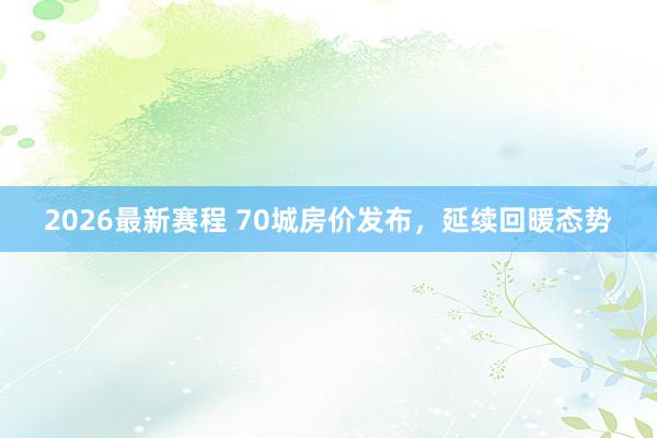 2026最新赛程 70城房价发布，延续回暖态势
