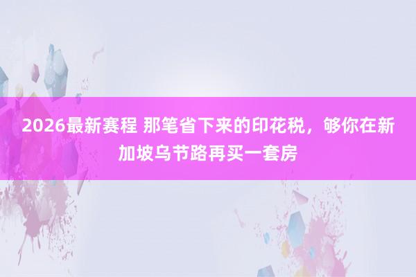 2026最新赛程 那笔省下来的印花税，够你在新加坡乌节路再买一套房