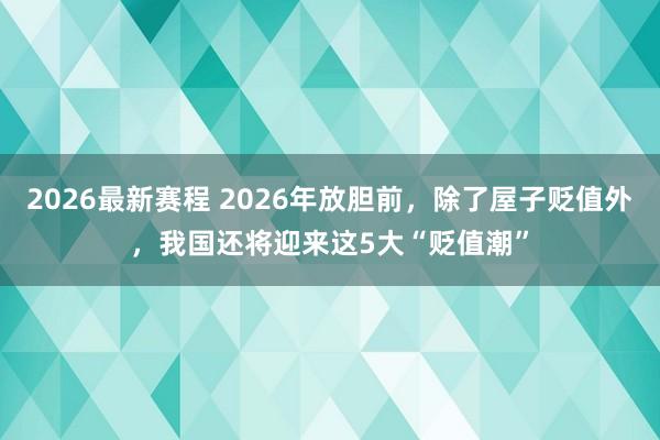2026最新赛程 2026年放胆前,除了屋子贬值外,我国还将迎来这5大“贬值潮”