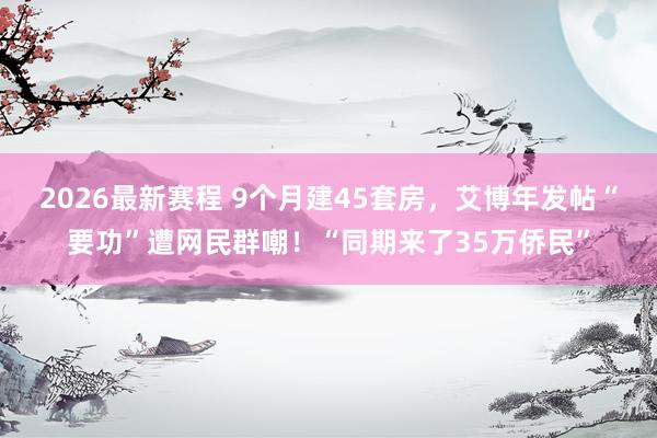 2026最新赛程 9个月建45套房，艾博年发帖“要功”遭网民群嘲！“同期来了35万侨民”