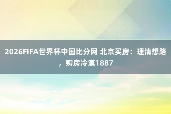 2026FIFA世界杯中国比分网 北京买房：理清想路，购房冷漠1887