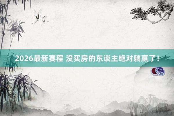 2026最新赛程 没买房的东谈主绝对躺赢了!