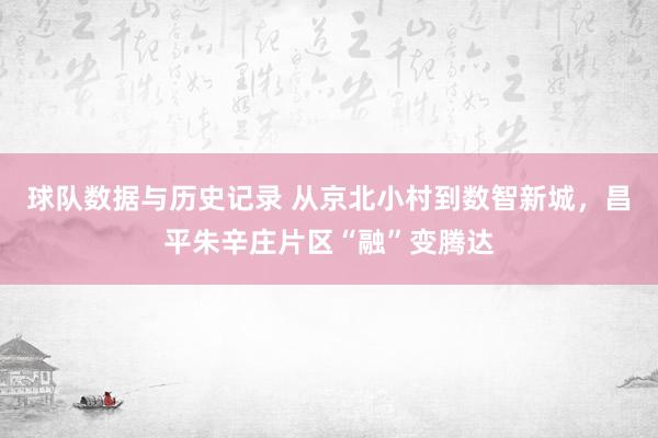 球队数据与历史记录 从京北小村到数智新城，昌平朱辛庄片区“融”变腾达