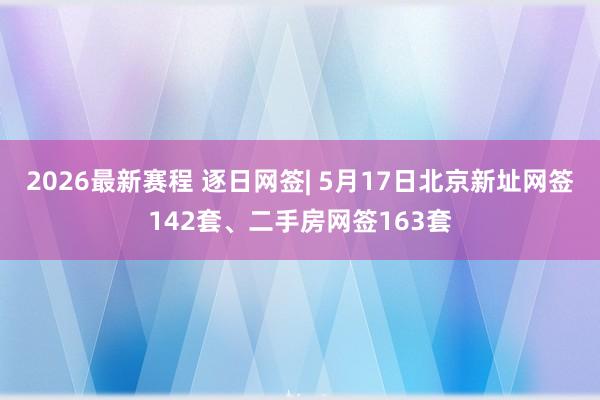 2026最新赛程 逐日网签| 5月17日北京新址网签142套、二手房网签163套