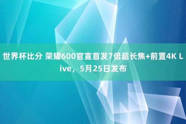 世界杯比分 荣耀600官宣首发7倍超长焦+前置4K Live,5月25日发布