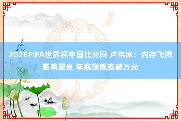 2026FIFA世界杯中国比分网 卢伟冰：内存飞腾影响显贵 年底旗舰或破万元